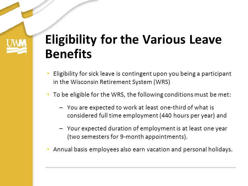Eligibility for the Various Leave Benefits Eligibility for sick leave is contingent upon you being a participant in the Wisconsin Retirement System (WRS) To be eligible for the WRS, the following conditions must be met: –You are expected to work at least one-third of what is considered full time employment (440 hours per year) and –Your expected duration of employment is at least one year (two semesters for 9-month appointments).