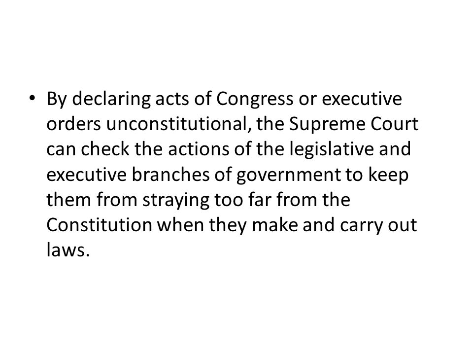 By declaring acts of Congress or executive orders unconstitutional, the Supreme Court can check the actions of the legislative and executive branches of government to keep them from straying too far from the Constitution when they make and carry out laws.