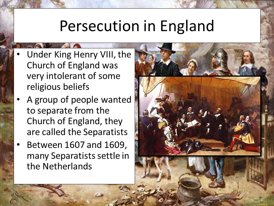 Persecution in England Under King Henry VIII, the Church of England was very intolerant of some religious beliefs A group of people wanted to separate from the Church of England, they are called the Separatists Between 1607 and 1609, many Separatists settle in the Netherlands