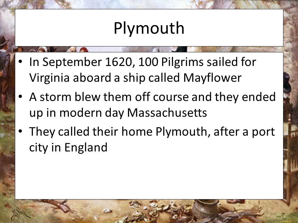 Plymouth In September 1620, 100 Pilgrims sailed for Virginia aboard a ship called Mayflower A storm blew them off course and they ended up in modern day Massachusetts They called their home Plymouth, after a port city in England