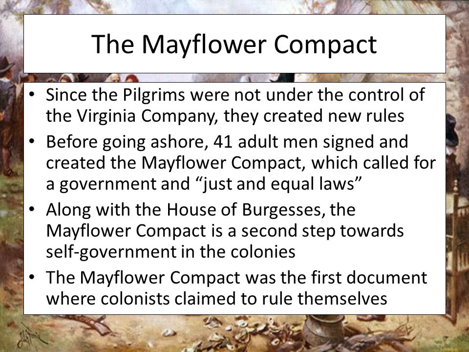 The Mayflower Compact Since the Pilgrims were not under the control of the Virginia Company, they created new rules Before going ashore, 41 adult men signed and created the Mayflower Compact, which called for a government and just and equal laws Along with the House of Burgesses, the Mayflower Compact is a second step towards self-government in the colonies The Mayflower Compact was the first document where colonists claimed to rule themselves