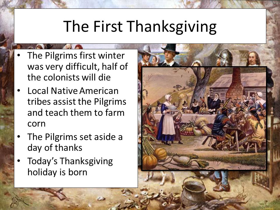 The First Thanksgiving The Pilgrims first winter was very difficult, half of the colonists will die Local Native American tribes assist the Pilgrims and teach them to farm corn The Pilgrims set aside a day of thanks Today’s Thanksgiving holiday is born