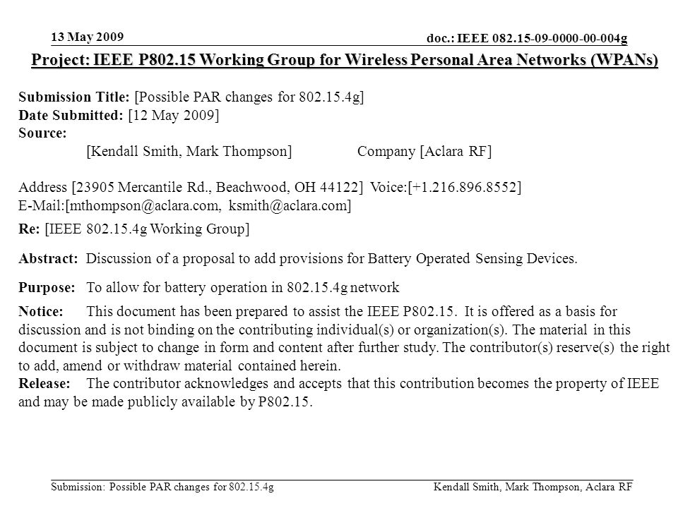 doc.: IEEE g Submission: Possible PAR changes for g 13 May 2009 Kendall Smith, Mark Thompson, Aclara RF Project: IEEE P Working Group for Wireless Personal Area Networks (WPANs) Submission Title: [Possible PAR changes for g] Date Submitted: [12 May 2009] Source: [Kendall Smith, Mark Thompson] Company [Aclara RF] Address [23905 Mercantile Rd., Beachwood, OH 44122] Voice:[ ]  Re: [IEEE g Working Group] Abstract:Discussion of a proposal to add provisions for Battery Operated Sensing Devices.