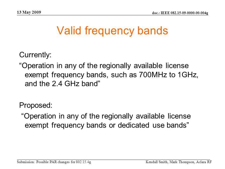 doc.: IEEE g Submission: Possible PAR changes for g 13 May 2009 Kendall Smith, Mark Thompson, Aclara RF Valid frequency bands Currently: Operation in any of the regionally available license exempt frequency bands, such as 700MHz to 1GHz, and the 2.4 GHz band Proposed: Operation in any of the regionally available license exempt frequency bands or dedicated use bands
