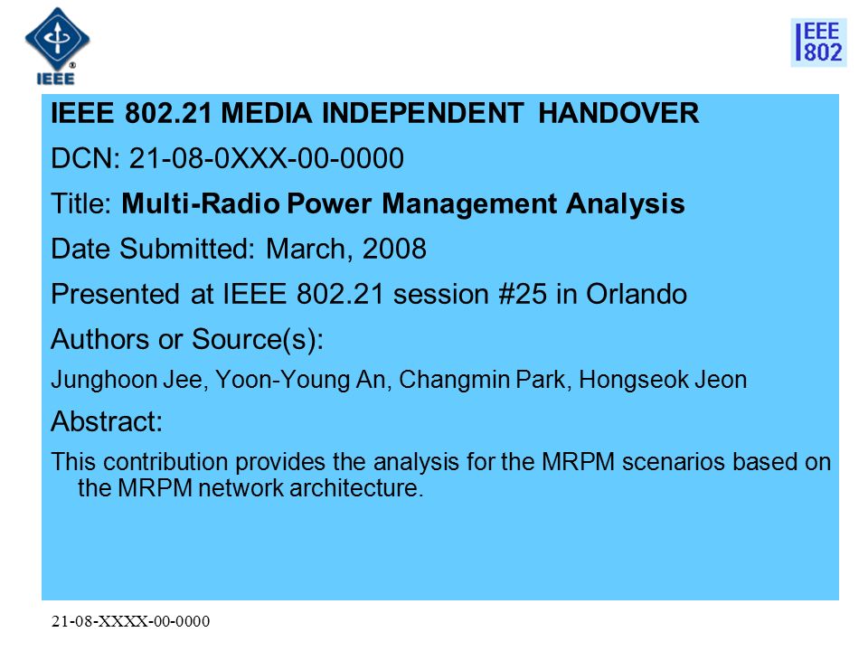 21-08-XXXX IEEE MEDIA INDEPENDENT HANDOVER DCN: XXX Title: Multi-Radio Power Management Analysis Date Submitted: March, 2008 Presented at IEEE session #25 in Orlando Authors or Source(s): Junghoon Jee, Yoon-Young An, Changmin Park, Hongseok Jeon Abstract: This contribution provides the analysis for the MRPM scenarios based on the MRPM network architecture.