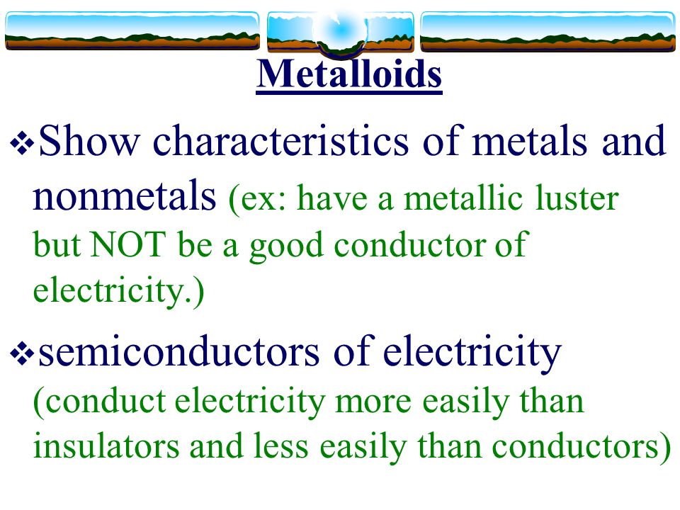 Metalloids  Show characteristics of metals and nonmetals (ex: have a metallic luster but NOT be a good conductor of electricity.)  semiconductors of electricity (conduct electricity more easily than insulators and less easily than conductors)