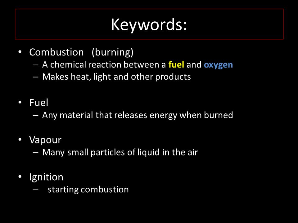 Keywords: Combustion (burning) – A chemical reaction between a fuel and oxygen – Makes heat, light and other products Fuel – Any material that releases energy when burned Vapour – Many small particles of liquid in the air Ignition – starting combustion