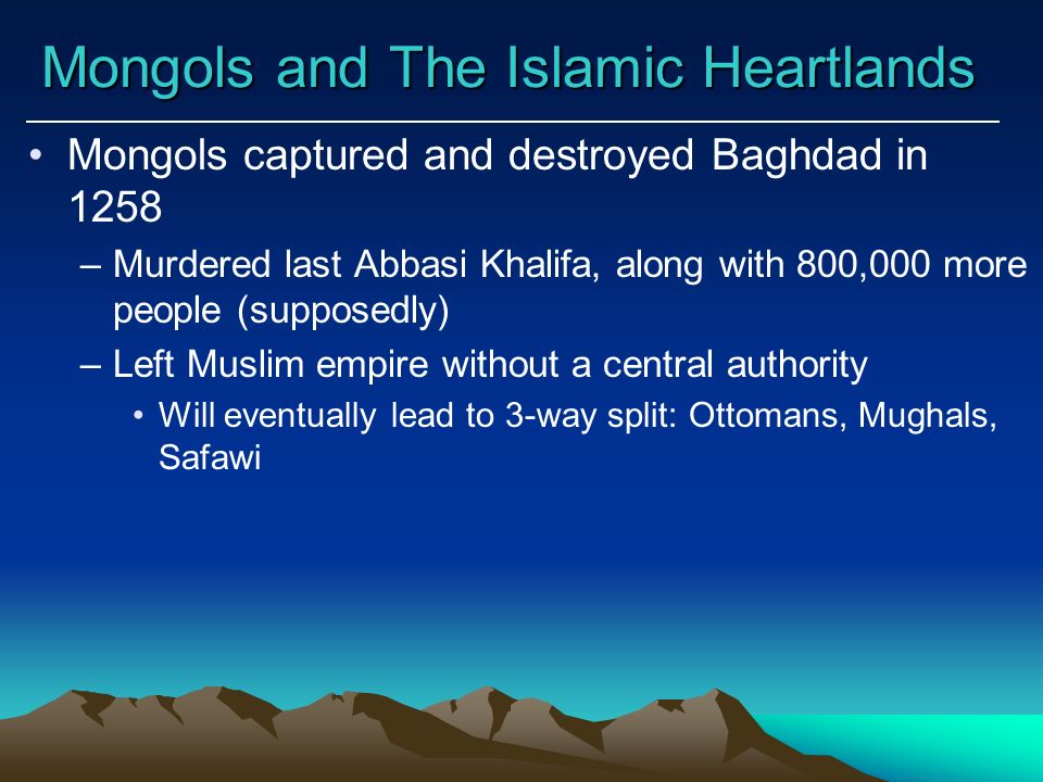 Mongols and The Islamic Heartlands Mongols captured and destroyed Baghdad in 1258 –Murdered last Abbasi Khalifa, along with 800,000 more people (supposedly) –Left Muslim empire without a central authority Will eventually lead to 3-way split: Ottomans, Mughals, Safawi