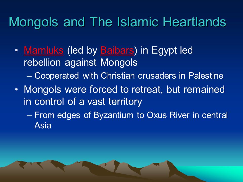 Mongols and The Islamic Heartlands Mamluks (led by Baibars) in Egypt led rebellion against Mongols –Cooperated with Christian crusaders in Palestine Mongols were forced to retreat, but remained in control of a vast territory –From edges of Byzantium to Oxus River in central Asia