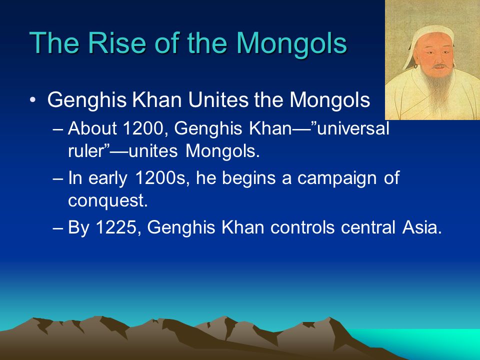 The Rise of the Mongols Genghis Khan Unites the Mongols –About 1200, Genghis Khan— universal ruler —unites Mongols.