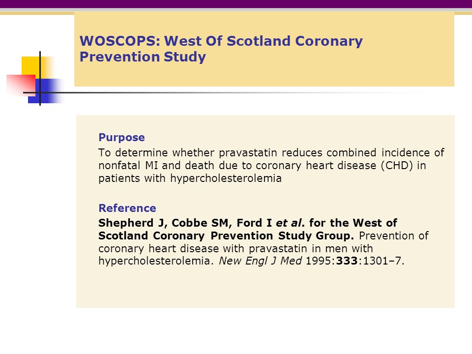 WOSCOPS: West Of Scotland Coronary Prevention Study Purpose To determine whether pravastatin reduces combined incidence of nonfatal MI and death due to coronary heart disease (CHD) in patients with hypercholesterolemia Reference Shepherd J, Cobbe SM, Ford I et al.