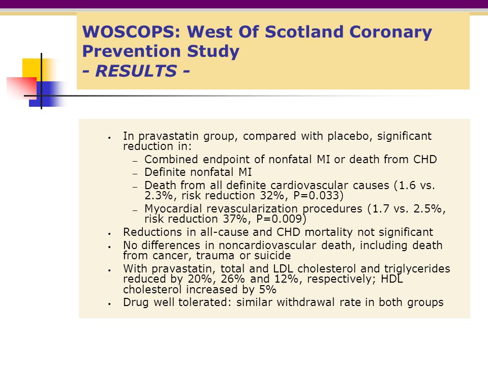 WOSCOPS: West Of Scotland Coronary Prevention Study - RESULTS - In pravastatin group, compared with placebo, significant reduction in: — Combined endpoint of nonfatal MI or death from CHD — Definite nonfatal MI — Death from all definite cardiovascular causes (1.6 vs.