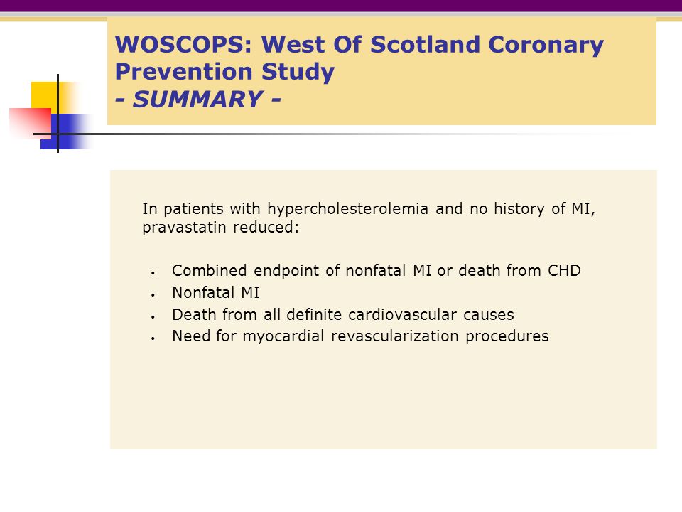 WOSCOPS: West Of Scotland Coronary Prevention Study - SUMMARY - In patients with hypercholesterolemia and no history of MI, pravastatin reduced: Combined endpoint of nonfatal MI or death from CHD Nonfatal MI Death from all definite cardiovascular causes Need for myocardial revascularization procedures