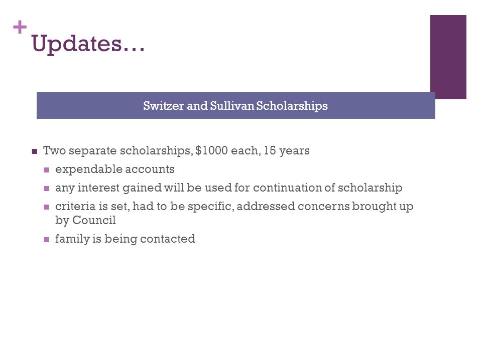 + Updates… Two separate scholarships, $1000 each, 15 years expendable accounts any interest gained will be used for continuation of scholarship criteria is set, had to be specific, addressed concerns brought up by Council family is being contacted Switzer and Sullivan Scholarships