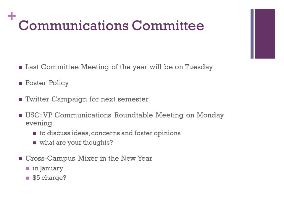 + Communications Committee Last Committee Meeting of the year will be on Tuesday Poster Policy Twitter Campaign for next semester USC: VP Communications Roundtable Meeting on Monday evening to discuss ideas, concerns and foster opinions what are your thoughts.