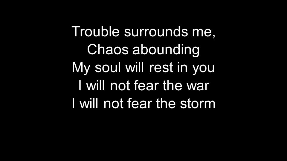 Trouble surrounds me, Chaos abounding My soul will rest in you I will not fear the war I will not fear the storm Trouble surrounds me, Chaos abounding My soul will rest in you I will not fear the war I will not fear the storm