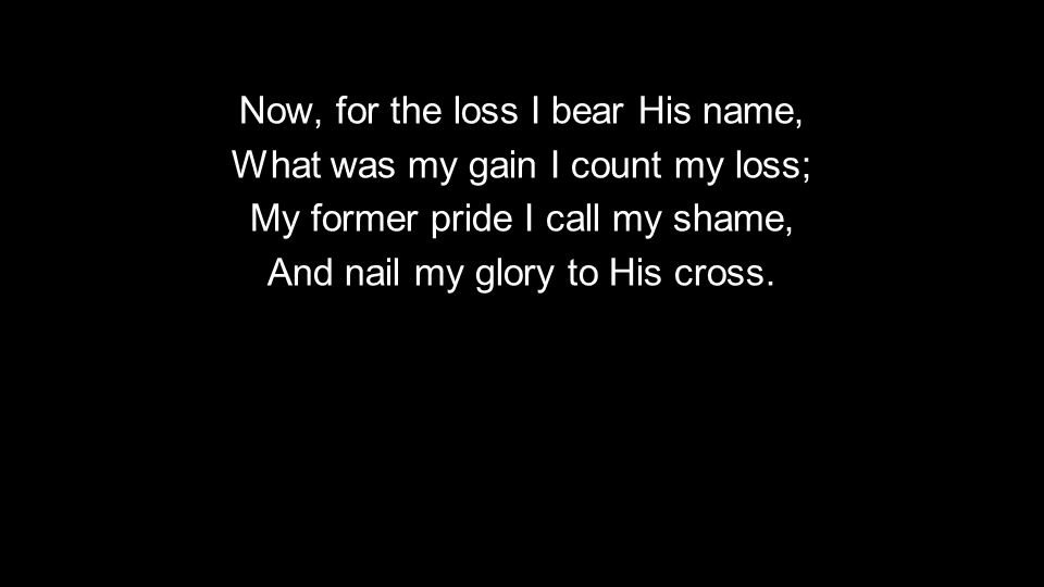 Now, for the loss I bear His name, What was my gain I count my loss; My former pride I call my shame, And nail my glory to His cross.