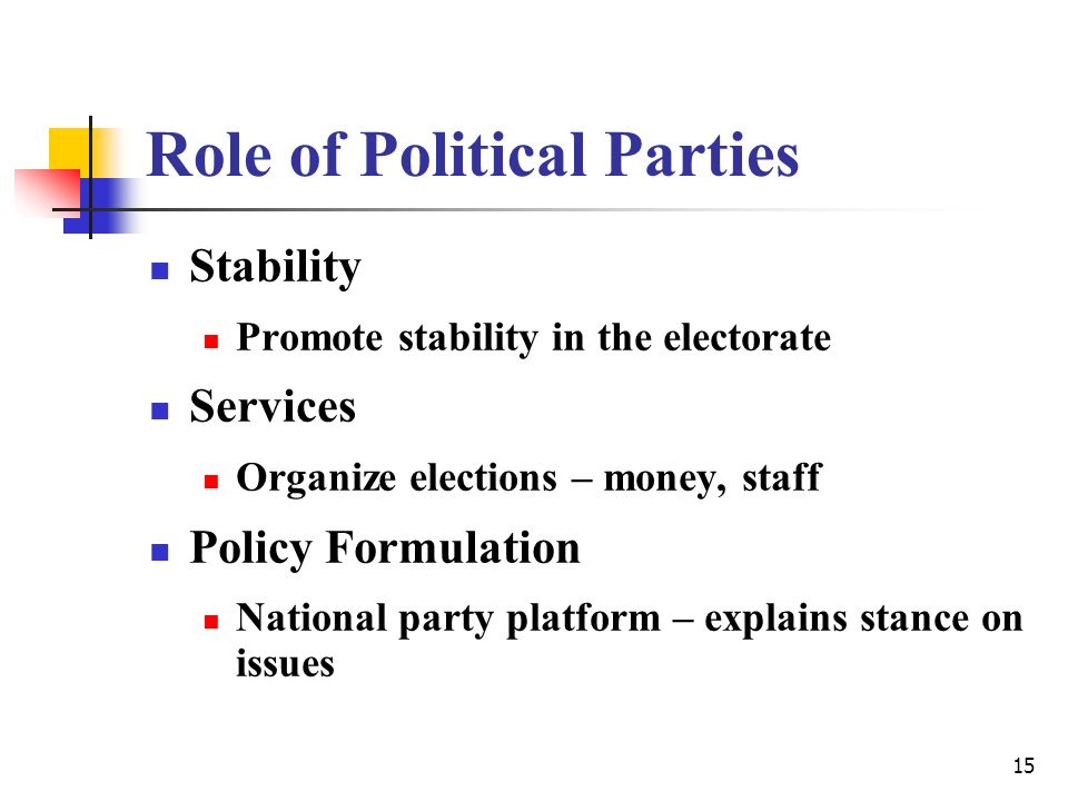 15 Role of Political Parties Stability Promote stability in the electorate Services Organize elections – money, staff Policy Formulation National party platform – explains stance on issues