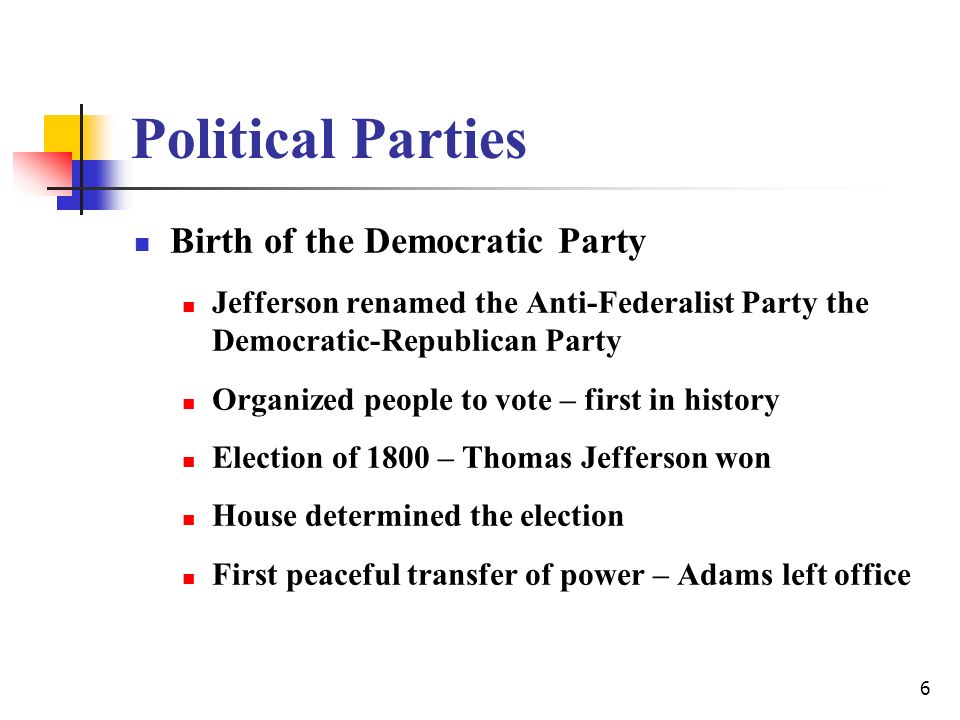 6 Political Parties Birth of the Democratic Party Jefferson renamed the Anti-Federalist Party the Democratic-Republican Party Organized people to vote – first in history Election of 1800 – Thomas Jefferson won House determined the election First peaceful transfer of power – Adams left office
