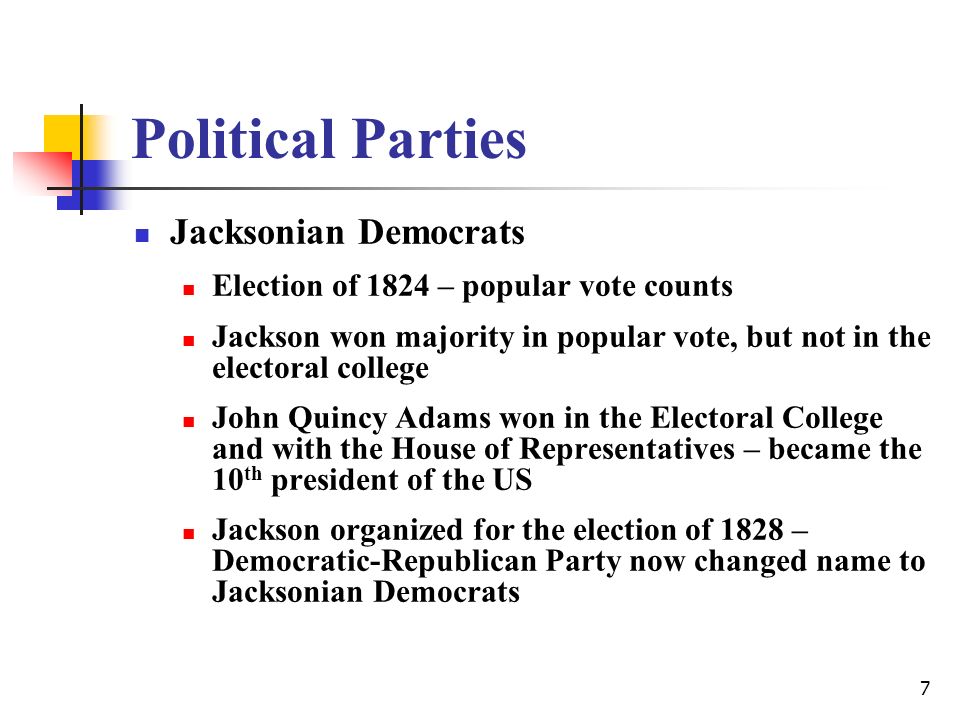 7 Political Parties Jacksonian Democrats Election of 1824 – popular vote counts Jackson won majority in popular vote, but not in the electoral college John Quincy Adams won in the Electoral College and with the House of Representatives – became the 10 th president of the US Jackson organized for the election of 1828 – Democratic-Republican Party now changed name to Jacksonian Democrats