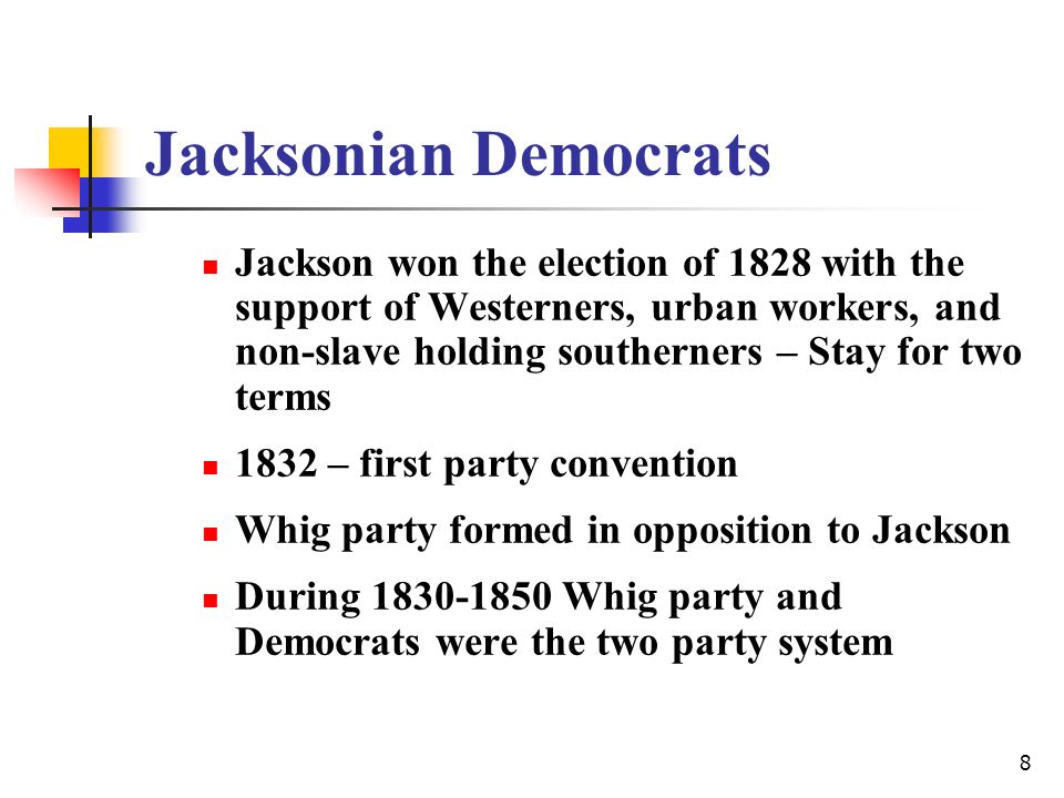 8 Jacksonian Democrats Jackson won the election of 1828 with the support of Westerners, urban workers, and non-slave holding southerners – Stay for two terms 1832 – first party convention Whig party formed in opposition to Jackson During Whig party and Democrats were the two party system