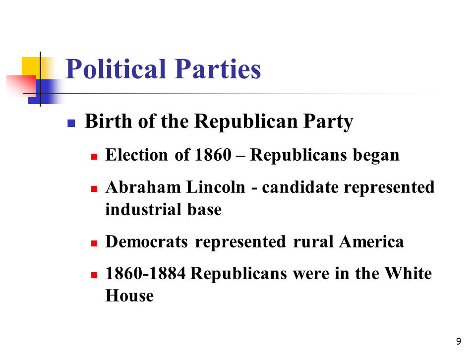 9 Political Parties Birth of the Republican Party Election of 1860 – Republicans began Abraham Lincoln - candidate represented industrial base Democrats represented rural America Republicans were in the White House