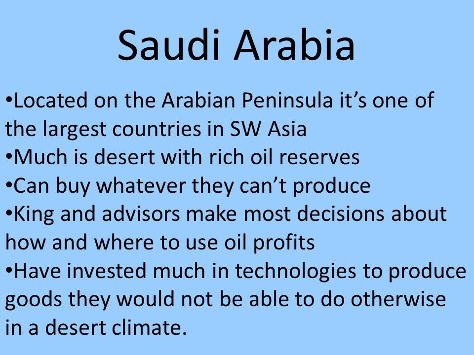 Saudi Arabia Located on the Arabian Peninsula it’s one of the largest countries in SW Asia Much is desert with rich oil reserves Can buy whatever they can’t produce King and advisors make most decisions about how and where to use oil profits Have invested much in technologies to produce goods they would not be able to do otherwise in a desert climate.