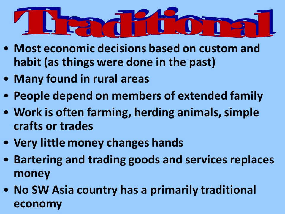 Most economic decisions based on custom and habit (as things were done in the past) Many found in rural areas People depend on members of extended family Work is often farming, herding animals, simple crafts or trades Very little money changes hands Bartering and trading goods and services replaces money No SW Asia country has a primarily traditional economy