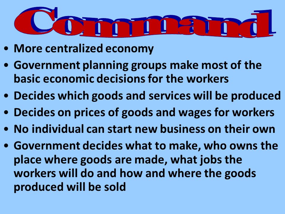 More centralized economy Government planning groups make most of the basic economic decisions for the workers Decides which goods and services will be produced Decides on prices of goods and wages for workers No individual can start new business on their own Government decides what to make, who owns the place where goods are made, what jobs the workers will do and how and where the goods produced will be sold
