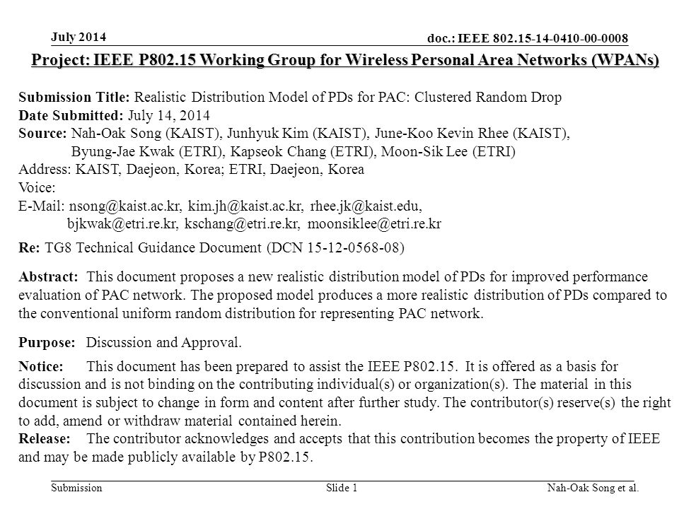 doc.: IEEE Submission July 2014 Nah-Oak Song et al.Slide 1 Project: IEEE P Working Group for Wireless Personal Area Networks (WPANs) Submission Title: Realistic Distribution Model of PDs for PAC: Clustered Random Drop Date Submitted: July 14, 2014 Source: Nah-Oak Song (KAIST), Junhyuk Kim (KAIST), June-Koo Kevin Rhee (KAIST), Byung-Jae Kwak (ETRI), Kapseok Chang (ETRI), Moon-Sik Lee (ETRI) Address: KAIST, Daejeon, Korea; ETRI, Daejeon, Korea Voice:      Re: TG8 Technical Guidance Document (DCN ) Abstract:This document proposes a new realistic distribution model of PDs for improved performance evaluation of PAC network.