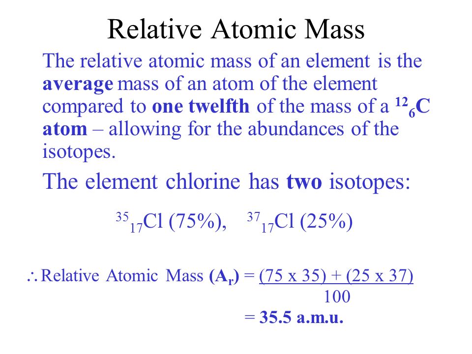 Relative Atomic Mass The relative atomic mass of an element is the average mass of an atom of the element compared to one twelfth of the mass of a 12 6 C atom – allowing for the abundances of the isotopes.