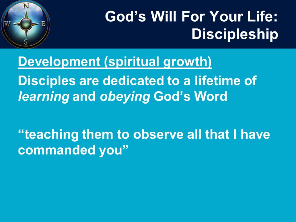God’s Will For Your Life: Discipleship Development (spiritual growth) Disciples are dedicated to a lifetime of learning and obeying God’s Word teaching them to observe all that I have commanded you