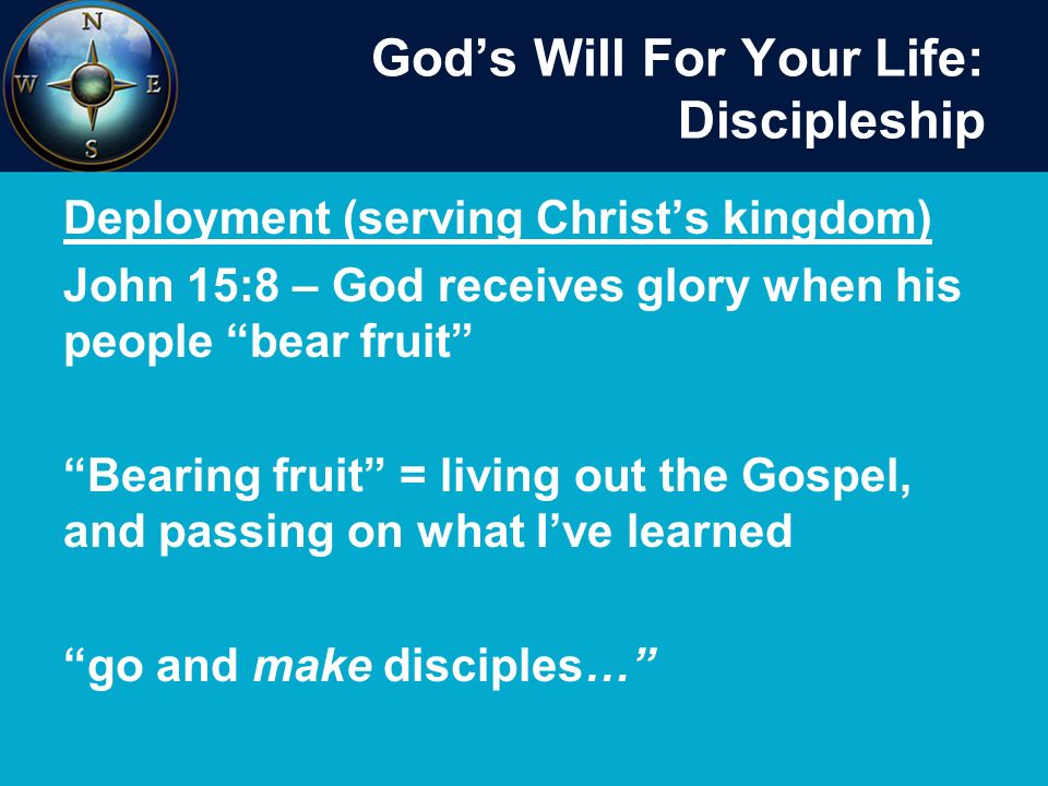 God’s Will For Your Life: Discipleship Deployment (serving Christ’s kingdom) John 15:8 – God receives glory when his people bear fruit Bearing fruit = living out the Gospel, and passing on what I’ve learned go and make disciples…