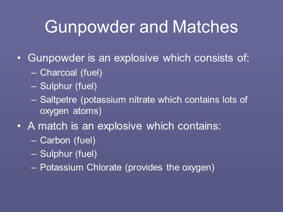 Gunpowder and Matches Gunpowder is an explosive which consists of: –Charcoal (fuel) –Sulphur (fuel) –Saltpetre (potassium nitrate which contains lots of oxygen atoms) A match is an explosive which contains: –Carbon (fuel) –Sulphur (fuel) –Potassium Chlorate (provides the oxygen)