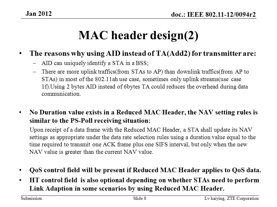 doc.: IEEE /0094r2 Submission Jan 2012 Lv kaiying, ZTE Corporation MAC header design(2) The reasons why using AID instead of TA(Add2) for transmitter are: –AID can uniquely identify a STA in a BSS; –There are more uplink traffics(from STAs to AP) than downlink traffics(from AP to STAs) in most of the ah use case, sometimes only uplink streams(use case 1f).Using 2 bytes AID instead of 6bytes TA could reduces the overhead during data communication.