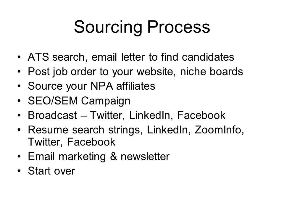 Sourcing Process ATS search,  letter to find candidates Post job order to your website, niche boards Source your NPA affiliates SEO/SEM Campaign Broadcast – Twitter, LinkedIn, Facebook Resume search strings, LinkedIn, ZoomInfo, Twitter, Facebook  marketing & newsletter Start over