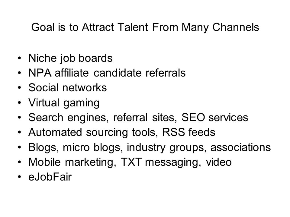 Goal is to Attract Talent From Many Channels Niche job boards NPA affiliate candidate referrals Social networks Virtual gaming Search engines, referral sites, SEO services Automated sourcing tools, RSS feeds Blogs, micro blogs, industry groups, associations Mobile marketing, TXT messaging, video eJobFair