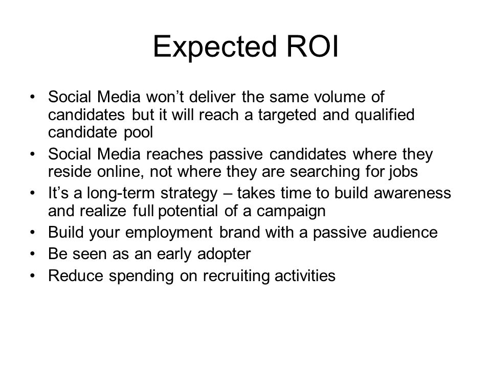 Expected ROI Social Media won’t deliver the same volume of candidates but it will reach a targeted and qualified candidate pool Social Media reaches passive candidates where they reside online, not where they are searching for jobs It’s a long-term strategy – takes time to build awareness and realize full potential of a campaign Build your employment brand with a passive audience Be seen as an early adopter Reduce spending on recruiting activities