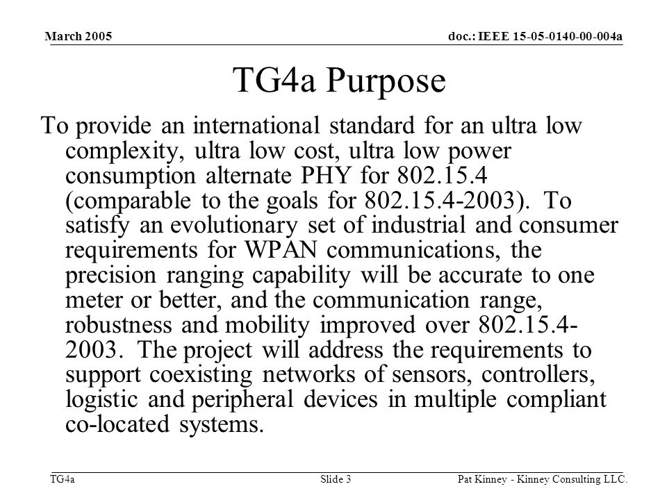 doc.: IEEE a TG4a March 2005 Pat Kinney - Kinney Consulting LLC.Slide 3 TG4a Purpose To provide an international standard for an ultra low complexity, ultra low cost, ultra low power consumption alternate PHY for (comparable to the goals for ).
