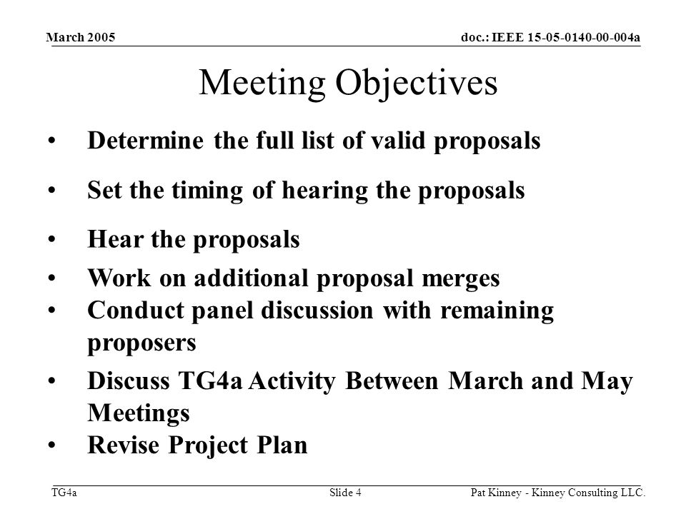 doc.: IEEE a TG4a March 2005 Pat Kinney - Kinney Consulting LLC.Slide 4 Meeting Objectives Determine the full list of valid proposals Set the timing of hearing the proposals Hear the proposals Work on additional proposal merges Conduct panel discussion with remaining proposers Discuss TG4a Activity Between March and May Meetings Revise Project Plan