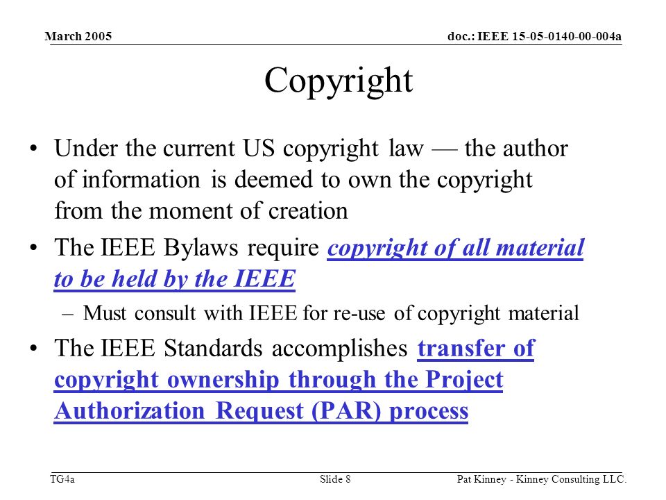 doc.: IEEE a TG4a March 2005 Pat Kinney - Kinney Consulting LLC.Slide 8 Copyright Under the current US copyright law — the author of information is deemed to own the copyright from the moment of creation The IEEE Bylaws require copyright of all material to be held by the IEEE –Must consult with IEEE for re-use of copyright material The IEEE Standards accomplishes transfer of copyright ownership through the Project Authorization Request (PAR) process