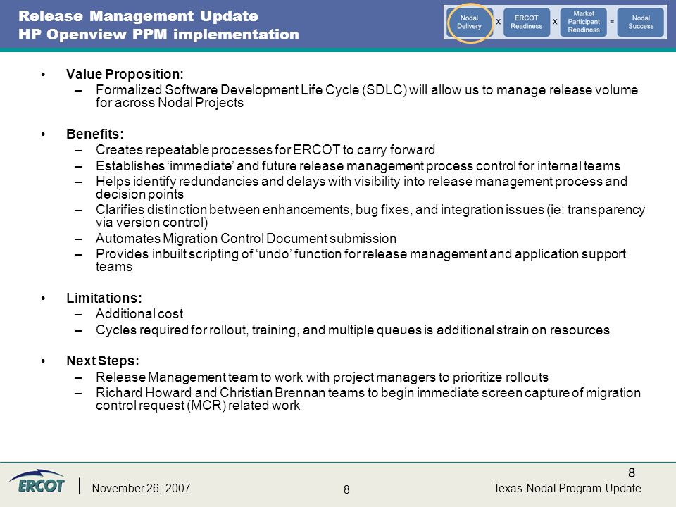 8 8 Texas Nodal Program UpdateNovember 26, 2007 Release Management Update HP Openview PPM implementation Value Proposition: –Formalized Software Development Life Cycle (SDLC) will allow us to manage release volume for across Nodal Projects Benefits: –Creates repeatable processes for ERCOT to carry forward –Establishes ‘immediate’ and future release management process control for internal teams –Helps identify redundancies and delays with visibility into release management process and decision points –Clarifies distinction between enhancements, bug fixes, and integration issues (ie: transparency via version control) –Automates Migration Control Document submission –Provides inbuilt scripting of ‘undo’ function for release management and application support teams Limitations: –Additional cost –Cycles required for rollout, training, and multiple queues is additional strain on resources Next Steps: –Release Management team to work with project managers to prioritize rollouts –Richard Howard and Christian Brennan teams to begin immediate screen capture of migration control request (MCR) related work