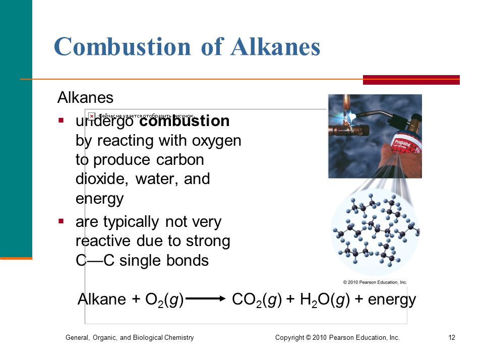 General, Organic, and Biological Chemistry Copyright © 2010 Pearson Education, Inc.12 Combustion of Alkanes Alkanes  undergo combustion by reacting with oxygen to produce carbon dioxide, water, and energy  are typically not very reactive due to strong C—C single bonds Alkane + O 2 (g) CO 2 (g) + H 2 O(g) + energy