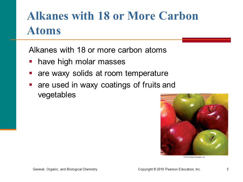 General, Organic, and Biological Chemistry Copyright © 2010 Pearson Education, Inc.5 Alkanes with 18 or More Carbon Atoms Alkanes with 18 or more carbon atoms  have high molar masses  are waxy solids at room temperature  are used in waxy coatings of fruits and vegetables