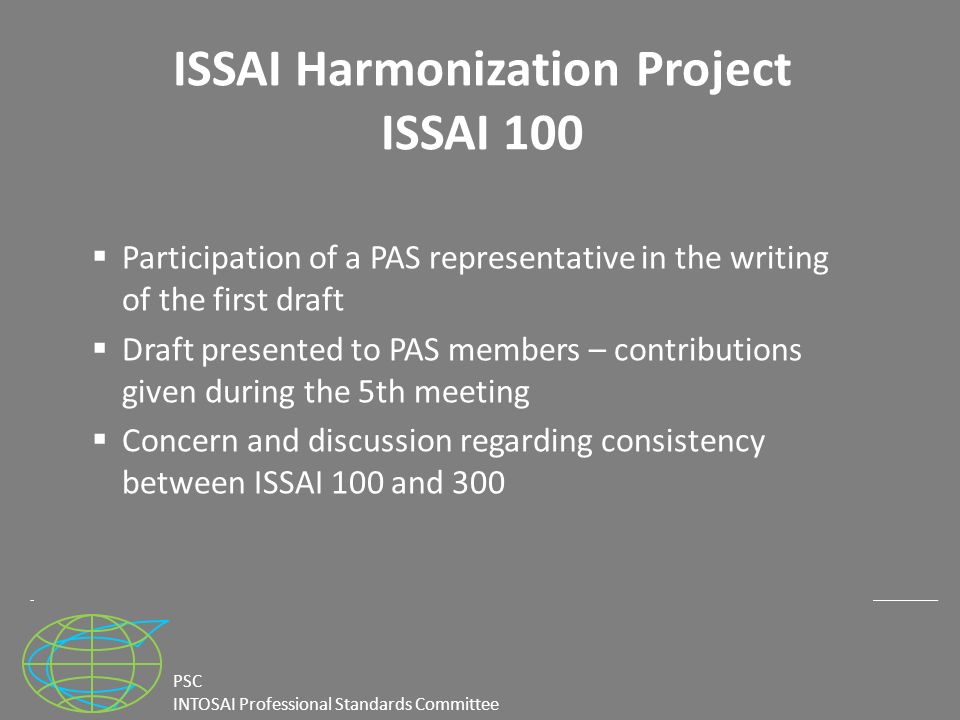 PSC INTOSAI Professional Standards Committee ISSAI Harmonization Project ISSAI 100  Participation of a PAS representative in the writing of the first draft  Draft presented to PAS members – contributions given during the 5th meeting  Concern and discussion regarding consistency between ISSAI 100 and 300