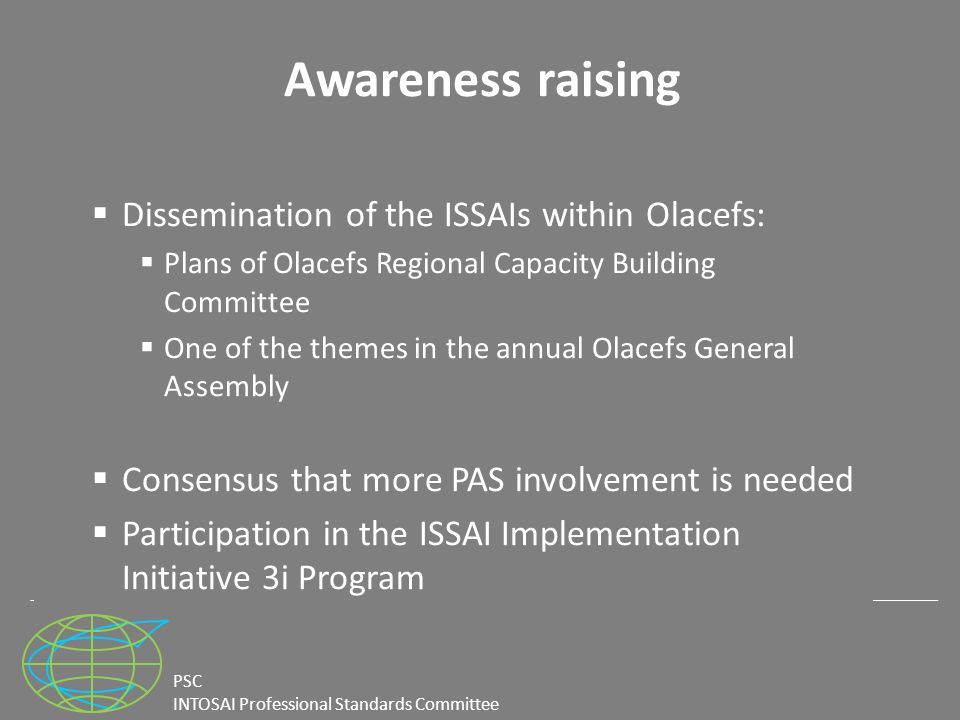 PSC INTOSAI Professional Standards Committee Awareness raising  Dissemination of the ISSAIs within Olacefs:  Plans of Olacefs Regional Capacity Building Committee  One of the themes in the annual Olacefs General Assembly  Consensus that more PAS involvement is needed  Participation in the ISSAI Implementation Initiative 3i Program