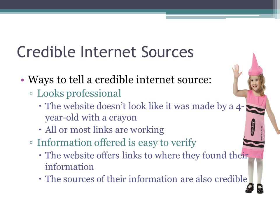 Ways to tell a credible internet source: ▫Looks professional  The website doesn’t look like it was made by a 4- year-old with a crayon  All or most links are working ▫Information offered is easy to verify  The website offers links to where they found their information  The sources of their information are also credible Credible Internet Sources
