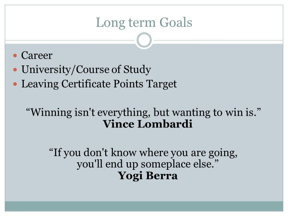 Long term Goals Career University/Course of Study Leaving Certificate Points Target Winning isn t everything, but wanting to win is. Vince Lombardi If you don t know where you are going, you ll end up someplace else. Yogi Berra