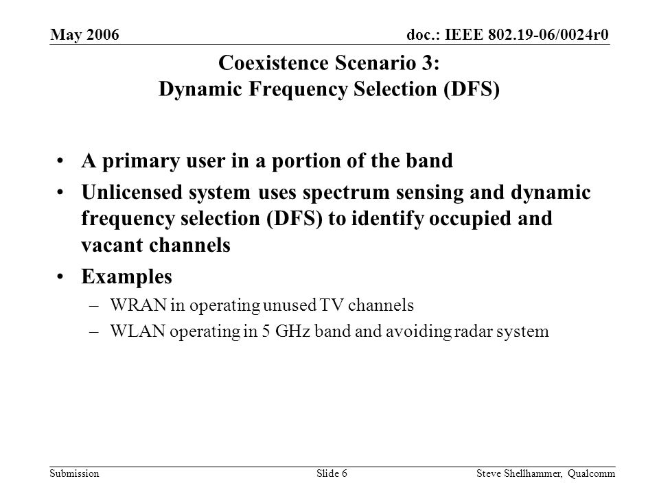 doc.: IEEE /0024r0 Submission May 2006 Steve Shellhammer, QualcommSlide 6 Coexistence Scenario 3: Dynamic Frequency Selection (DFS) A primary user in a portion of the band Unlicensed system uses spectrum sensing and dynamic frequency selection (DFS) to identify occupied and vacant channels Examples –WRAN in operating unused TV channels –WLAN operating in 5 GHz band and avoiding radar system