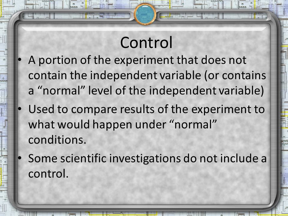Control A portion of the experiment that does not contain the independent variable (or contains a normal level of the independent variable) Used to compare results of the experiment to what would happen under normal conditions.